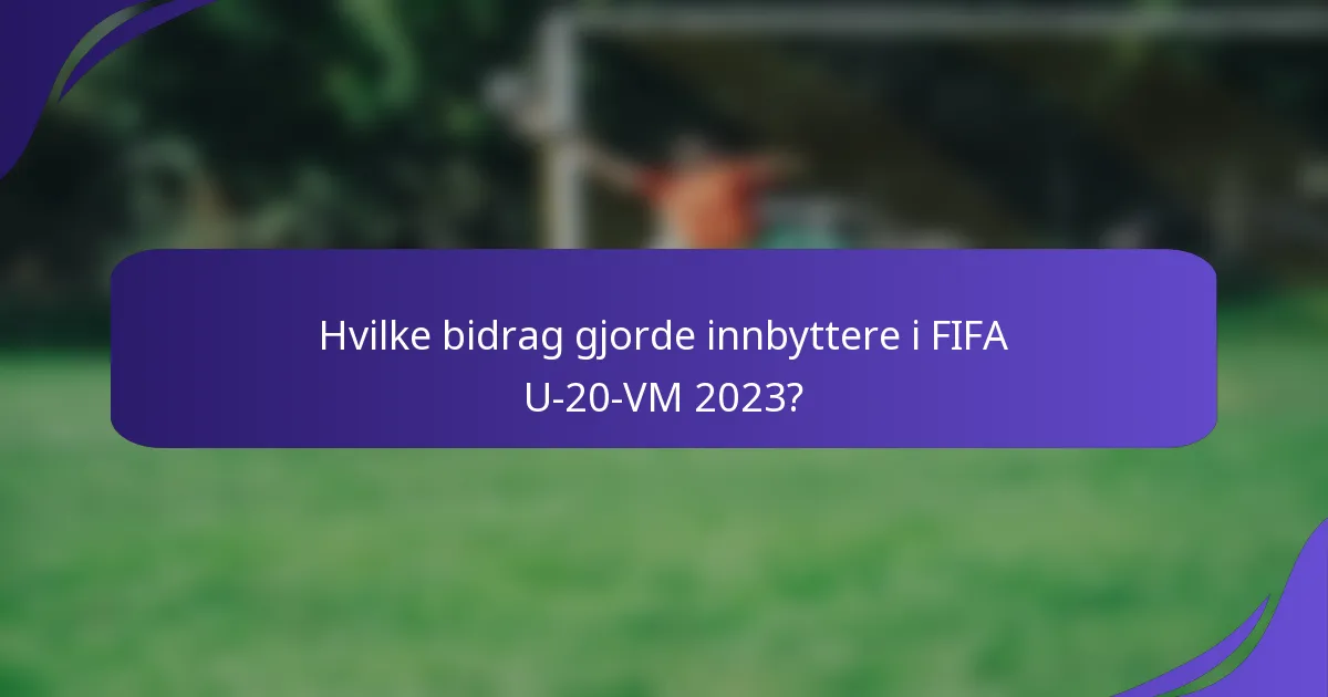 Hvilke bidrag gjorde innbyttere i FIFA U-20-VM 2023?
